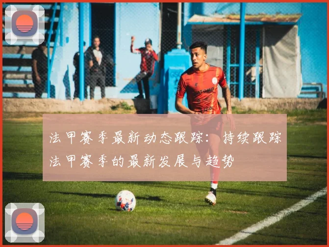 法甲赛季最新动态跟踪：持续跟踪法甲赛季的最新发展与趋势