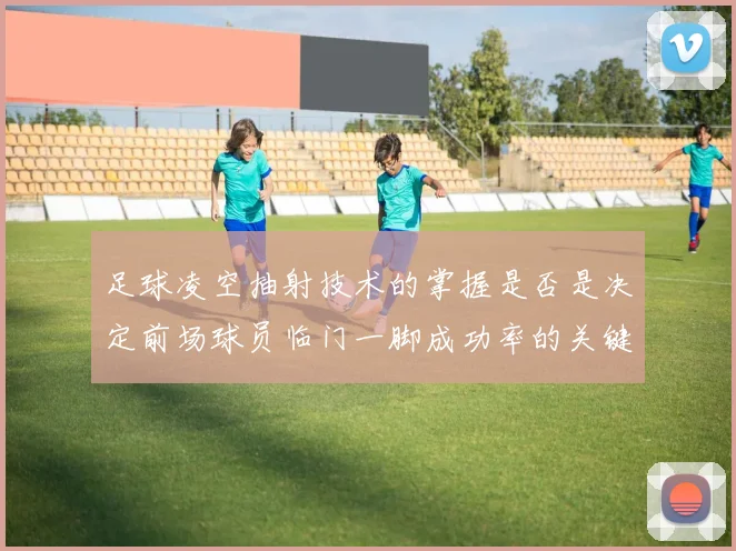 足球凌空抽射技术的掌握是否是决定前场球员临门一脚成功率的关键