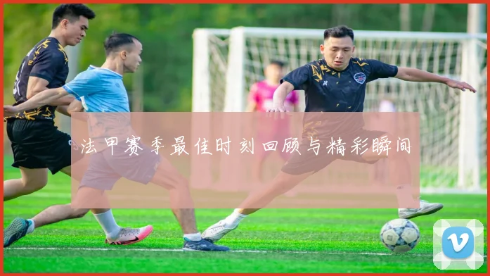 法甲赛季最佳时刻回顾与精彩瞬间