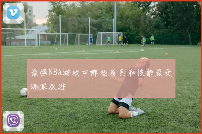 最强NBA游戏中哪些角色和技能最受玩家欢迎